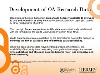 Development of OA Research Data
Open Data is the idea that certain data should be freely available to everyone
to use and republish as they wish, without restrictions from copyright, patents
or other mechanisms of control.

The concept of open access to scientific data was institutionally established
with the formation of the World Data Centre system in 1957-1958.

World Data Centres were established by the International Council for Science to
minimize the risk of data loss and to maximize data accessibility.

While the open-science-data movement long predates the Internet, the
availability of fast, ubiquitous networking has significantly changed the context,
since publishing and obtaining data has become much less expensive and
time-consuming.

"Open Data." Wikipedia: The Free Encyclopedia. Wikimedia Foundation, Inc. 18 June 2012. Web 28 August 2012. available:
http://en.wikipedia.org/wiki/Open_data
 