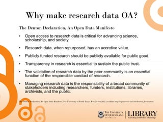 Why make research data OA?
The Denton Declaration, An Open Data Manifesto
•     Open access to research data is critical for advancing science,
      scholarship, and society.
•     Research data, when repurposed, has an accretive value.
•     Publicly funded research should be publicly available for public good.
•     Transparency in research is essential to sustain the public trust.
•     The validation of research data by the peer community is an essential
      function of the responsible conduct of research.
•     Managing research data is the responsibility of a broad community of
      stakeholders including researchers, funders, institutions, libraries,
      archivists, and the public.

The Denton Declaration, An Open Data Manifesto, The University of North Texas. Web 23 Oct 2012. available http://openaccess.unt.edu/denton_declaration
 