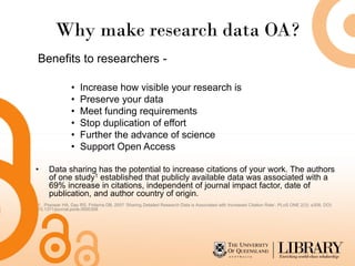 Why make research data OA?
Benefits to researchers -

                •   Increase how visible your research is
                •   Preserve your data
                •   Meet funding requirements
                •   Stop duplication of effort
                •   Further the advance of science
                •   Support Open Access

•    Data sharing has the potential to increase citations of your work. The authors
     of one study1 established that publicly available data was associated with a
     69% increase in citations, independent of journal impact factor, date of
     publication, and author country of origin.
1. Piwowar HA, Day RS, Fridsma DB, 2007 ‘Sharing Detailed Research Data is Associated with Increased Citation Rate’. PLoS ONE 2(3): e308. DOI:
10.1371/journal.pone.0000308
 
