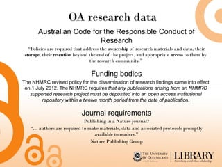 OA research data
       Australian Code for the Responsible Conduct of
                          Research
   “Policies are required that address the ownership of research materials and data, their
 storage, their retention beyond the end of the project, and appropriate access to them by
                                 the research community.”

                                 Funding bodies
The NHMRC revised policy for the dissemination of research findings came into effect
 on 1 July 2012. The NHMRC requires that any publications arising from an NHMRC
   supported research project must be deposited into an open access institutional
         repository within a twelve month period from the date of publication.

                            Journal requirements
                            Publishing in a Nature journal?
   “… authors are required to make materials, data and associated protocols promptly
                                 available to readers.”
                               Nature Publishing Group
 