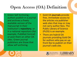 Open Access (OA) Definition
• Green Self Archiving -          • Gold OA journals provide
  authors publish in a journal      free, immediate access to
  and archives a freely             the articles via publisher
  available version of the          web sites that may or may
  manuscript in their               not carry author fees. The
  institution's repository, or      Public Library of Science
  in a national repository (for     (PLOS) is an example.
  example, PubMed Central)        • There are hybrid OA
  or post them on other OA          journals providing Gold OA
  sites. Green journal              for authors who pay an up-
  publishers are those that         front-fee to publish on their
  allow self-archiving.             journal’s web site.
 