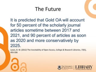 The Future
It is predicted that Gold OA will account
for 50 percent of the scholarly journal
articles sometime between 2017 and
2021, and 90 percent of articles as soon
as 2020 and more conservatively by
2025.
Lewis, D. W. (2012) The Inevitability of Open Access, College & Research Libraries, 73(5),
493-506
 