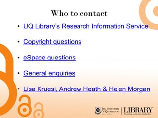 Who to contact
• UQ Library’s Research Information Service

• Copyright questions

• eSpace questions

• General enquiries

• Lisa Kruesi, Andrew Heath & Helen Morgan
 