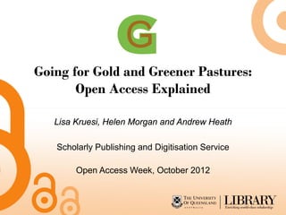Going for Gold and Greener Pastures:
       Open Access Explained

   Lisa Kruesi, Helen Morgan and Andrew Heath

   Scholarly Publishing and Digitisation Service

        Open Access Week, October 2012
 