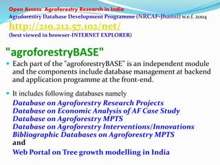 Open Access: Agroforestry Research in India 
Agroforestry Database Development Programme (NRCAF-Jhansi) w.e.f. 2004 
http://210.212.57.102/net/ 
(best viewed in browser-INTERNET EXPLORER) 
"agroforestryBASE" 
 Each part of the "agroforestryBASE" is an independent module 
and the components include database management at backend 
and application programme at the front-end. 
 It includes following databases namely 
Database on Agroforestry Research Projects 
Database on Economic Analysis of AF Case Study 
Database on Agroforestry MPTS 
Database on Agroforestry Interventions/Innovations 
Bibliographic Databases on Agroforestry MPTS 
and 
Web Portal on Tree growth modelling in India 
 