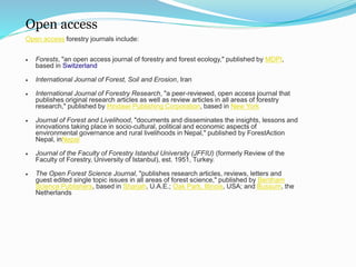Open access 
Open access forestry journals include: 
 Forests, "an open access journal of forestry and forest ecology," published by MDPI, 
based in Switzerland 
 International Journal of Forest, Soil and Erosion, Iran 
 International Journal of Forestry Research, "a peer-reviewed, open access journal that 
publishes original research articles as well as review articles in all areas of forestry 
research," published by Hindawi Publishing Corporation, based in New York 
 Journal of Forest and Livelihood, "documents and disseminates the insights, lessons and 
innovations taking place in socio-cultural, political and economic aspects of 
environmental governance and rural livelihoods in Nepal," published by ForestAction 
Nepal, inNepal 
 Journal of the Faculty of Forestry Istanbul University (JFFIU) (formerly Review of the 
Faculty of Forestry, University of Istanbul), est. 1951, Turkey. 
 The Open Forest Science Journal, "publishes research articles, reviews, letters and 
guest edited single topic issues in all areas of forest science," published by Bentham 
Science Publishers, based in Sharjah, U.A.E.; Oak Park, Illinois, USA; and Bussum, the 
Netherlands 
 