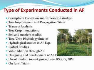 Type of Experiments Conducted in AF 
 Germplasm Collection and Exploration studies 
 Tree Improvement and Propagation Trials 
 Transect Analysis 
 Tree Crop Interactions 
 Soil and nutrient studies 
 Tree/Crop Physiology Studies 
 Hydrological studies in AF Exp. 
 Biofuel Studies 
 Value addition through AF 
 Designing and development of AF Database 
 Use of modern tools & procedures- RS, GIS, GPS 
 On Farm Trials 
 
