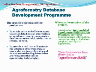 Online Database Management at NRC Agroforestry 
Agroforestry Database 
Development Programme 
The specific objectives of the 
project are 
 To enable quick and efficient access 
to consolidated pool of information 
on agroforestry trees - crop species 
that can assume useful production or 
service, or both. 
 To provide a tool that will assist in 
the selection of tree/crop/grass 
species for use in agroforestry and 
related research using factors that 
are relevant to the chosen 
agroforestry technologies. 
Whereas the mission of the 
project, 
is to develop Web enabled 
Agroforestry Information 
System by providing 
comprehensive information 
on agroforestry in India in a 
temporal and spatial 
framework. 
These databases has been 
abbreviated as 
“agroforestryBASE” 
 