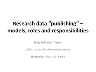 Research data “publishing” –
models, roles and responsibilities
             Sünje Dallmeier-Tiessen

       CERN | Scientific Information Service

           Humboldt Universität, Berlin
 