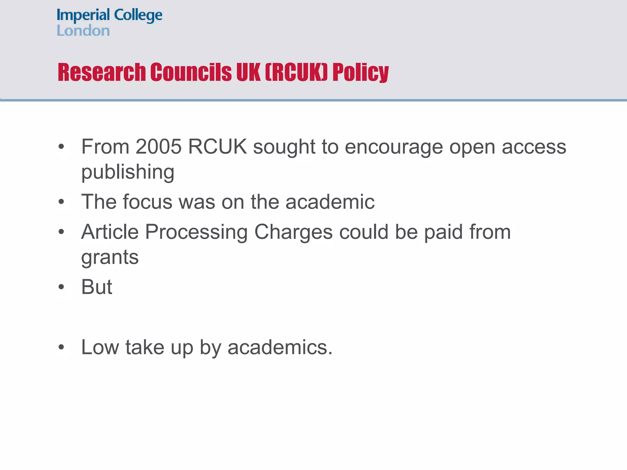 Research Councils UK (RCUK) Policy
• From 2005 RCUK sought to encourage open access
publishing
• The focus was on the academic
• Article Processing Charges could be paid from
grants
• But
• Low take up by academics.
 