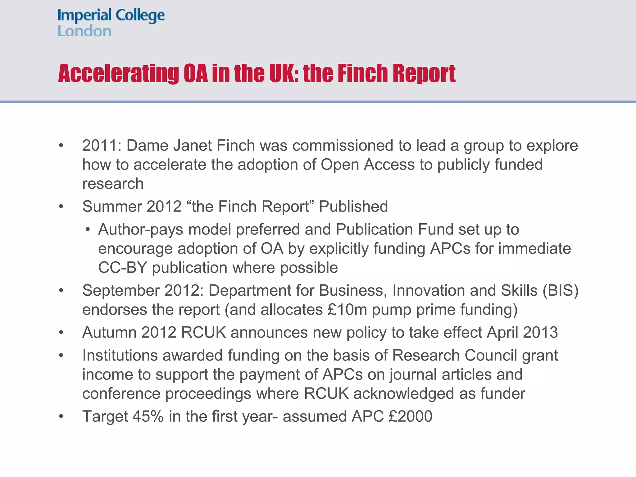 Accelerating OA in the UK: the Finch Report
• 2011: Dame Janet Finch was commissioned to lead a group to explore
how to accelerate the adoption of Open Access to publicly funded
research
• Summer 2012 “the Finch Report” Published
• Author-pays model preferred and Publication Fund set up to
encourage adoption of OA by explicitly funding APCs for immediate
CC-BY publication where possible
• September 2012: Department for Business, Innovation and Skills (BIS)
endorses the report (and allocates £10m pump prime funding)
• Autumn 2012 RCUK announces new policy to take effect April 2013
• Institutions awarded funding on the basis of Research Council grant
income to support the payment of APCs on journal articles and
conference proceedings where RCUK acknowledged as funder
• Target 45% in the first year- assumed APC £2000
 