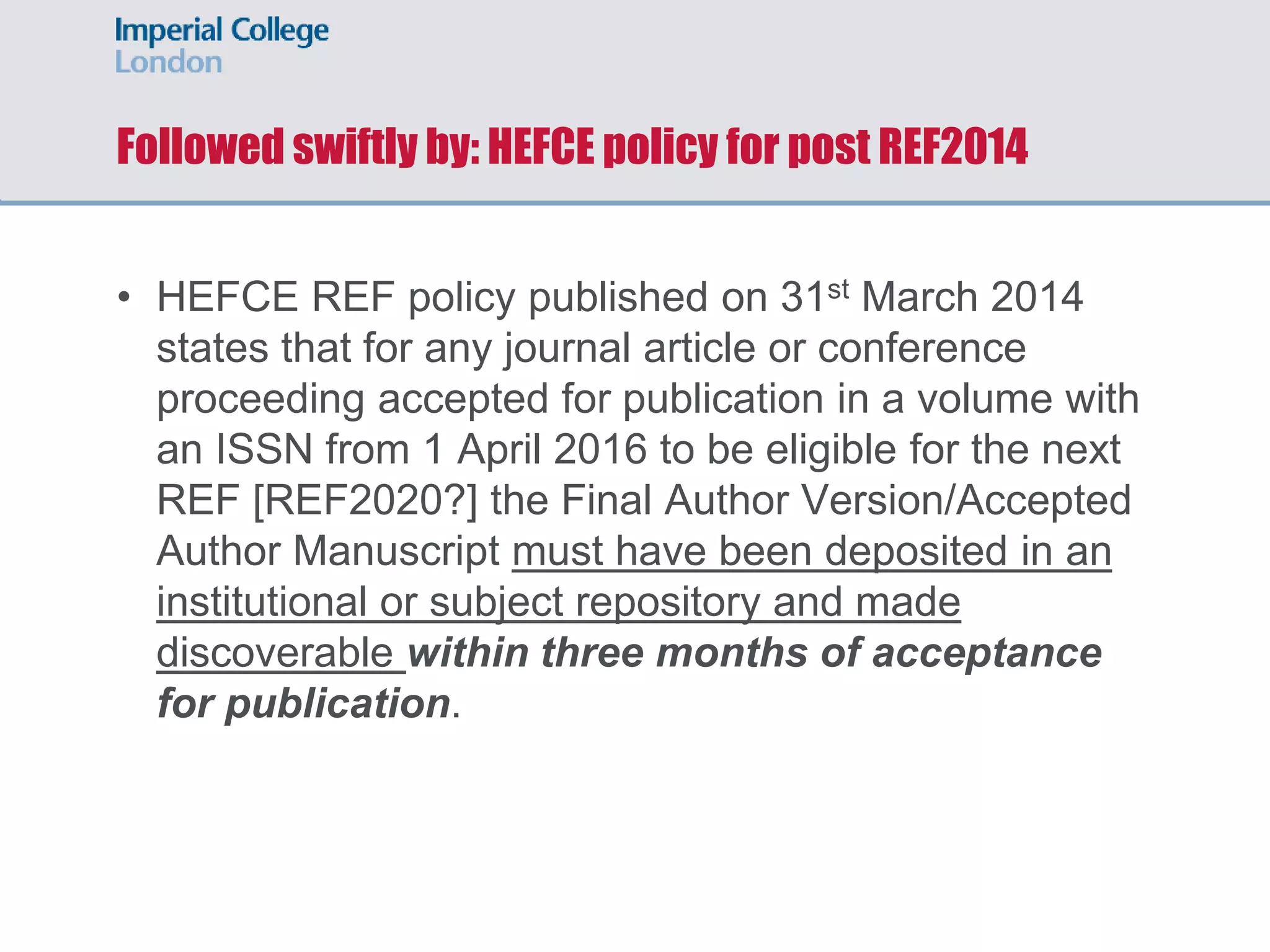 Followed swiftly by: HEFCE policy for post REF2014
• HEFCE REF policy published on 31st March 2014
states that for any journal article or conference
proceeding accepted for publication in a volume with
an ISSN from 1 April 2016 to be eligible for the next
REF [REF2020?] the Final Author Version/Accepted
Author Manuscript must have been deposited in an
institutional or subject repository and made
discoverable within three months of acceptance
for publication.
 