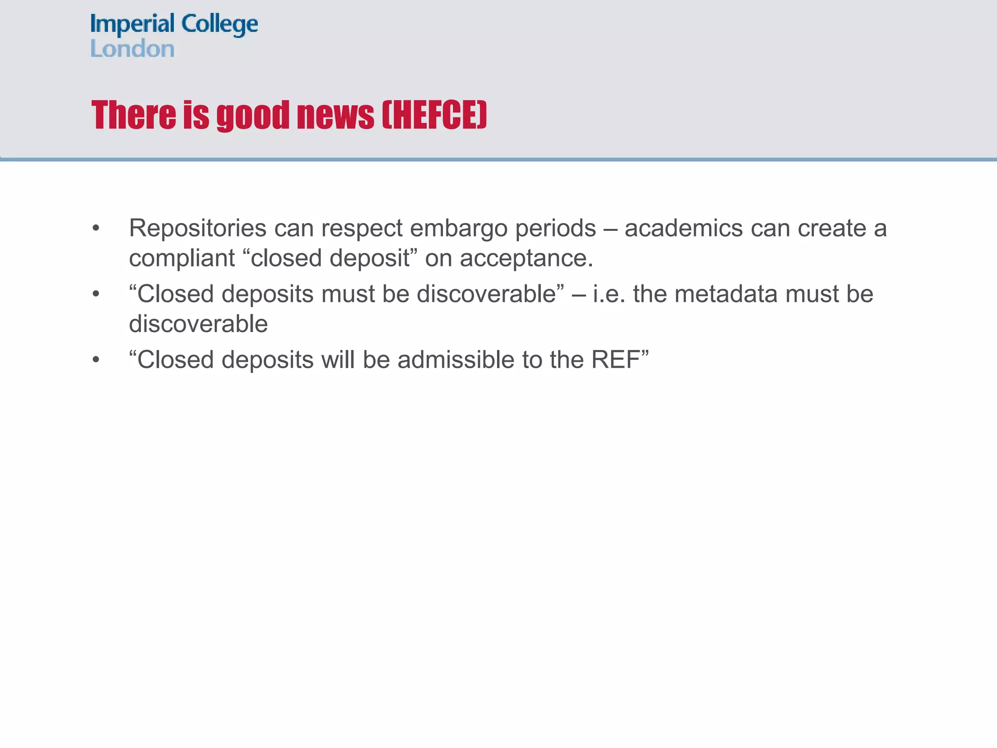 There is good news (HEFCE)
• Repositories can respect embargo periods – academics can create a
compliant “closed deposit” on acceptance.
• “Closed deposits must be discoverable” – i.e. the metadata must be
discoverable
• “Closed deposits will be admissible to the REF”
 