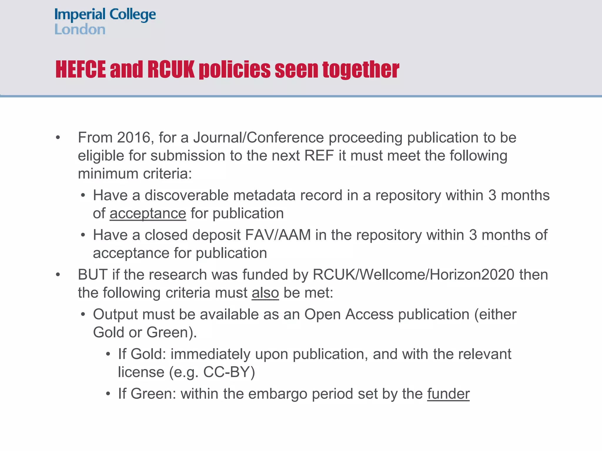 HEFCE and RCUK policies seen together
• From 2016, for a Journal/Conference proceeding publication to be
eligible for submission to the next REF it must meet the following
minimum criteria:
• Have a discoverable metadata record in a repository within 3 months
of acceptance for publication
• Have a closed deposit FAV/AAM in the repository within 3 months of
acceptance for publication
• BUT if the research was funded by RCUK/Wellcome/Horizon2020 then
the following criteria must also be met:
• Output must be available as an Open Access publication (either
Gold or Green).
• If Gold: immediately upon publication, and with the relevant
license (e.g. CC-BY)
• If Green: within the embargo period set by the funder
 