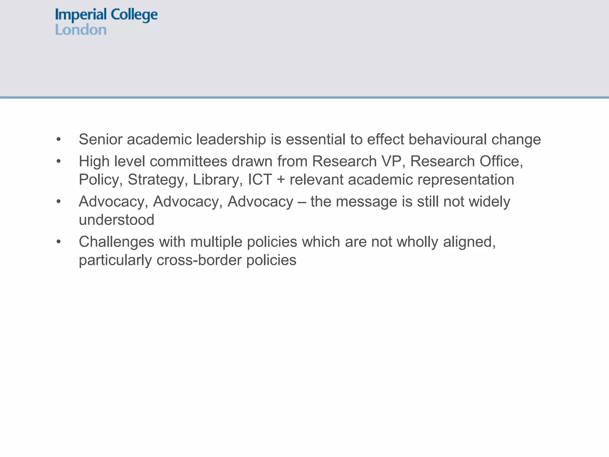 • Senior academic leadership is essential to effect behavioural change
• High level committees drawn from Research VP, Research Office,
Policy, Strategy, Library, ICT + relevant academic representation
• Advocacy, Advocacy, Advocacy – the message is still not widely
understood
• Challenges with multiple policies which are not wholly aligned,
particularly cross-border policies
 
