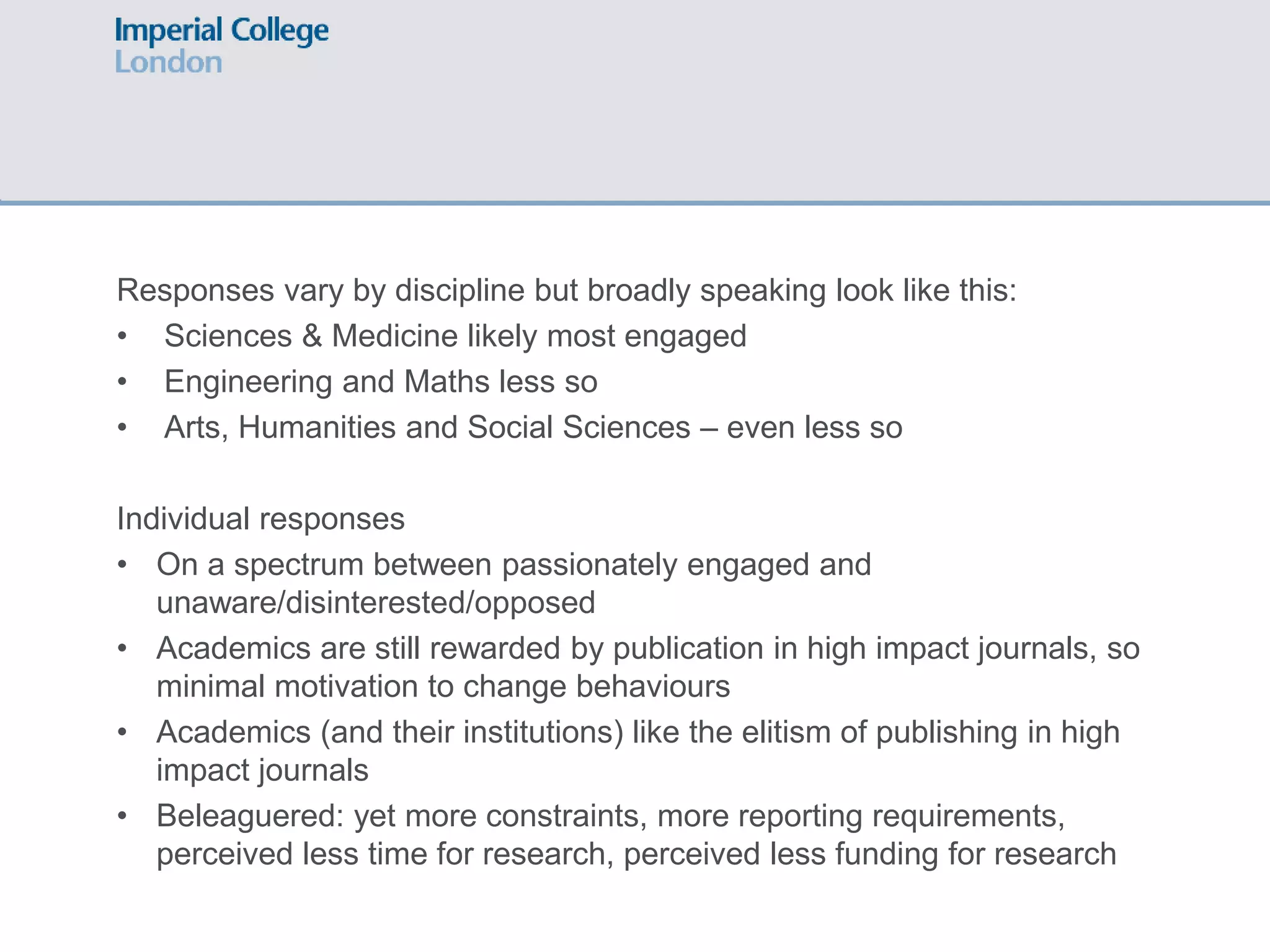 Responses vary by discipline but broadly speaking look like this:
• Sciences & Medicine likely most engaged
• Engineering and Maths less so
• Arts, Humanities and Social Sciences – even less so
Individual responses
• On a spectrum between passionately engaged and
unaware/disinterested/opposed
• Academics are still rewarded by publication in high impact journals, so
minimal motivation to change behaviours
• Academics (and their institutions) like the elitism of publishing in high
impact journals
• Beleaguered: yet more constraints, more reporting requirements,
perceived less time for research, perceived less funding for research
 