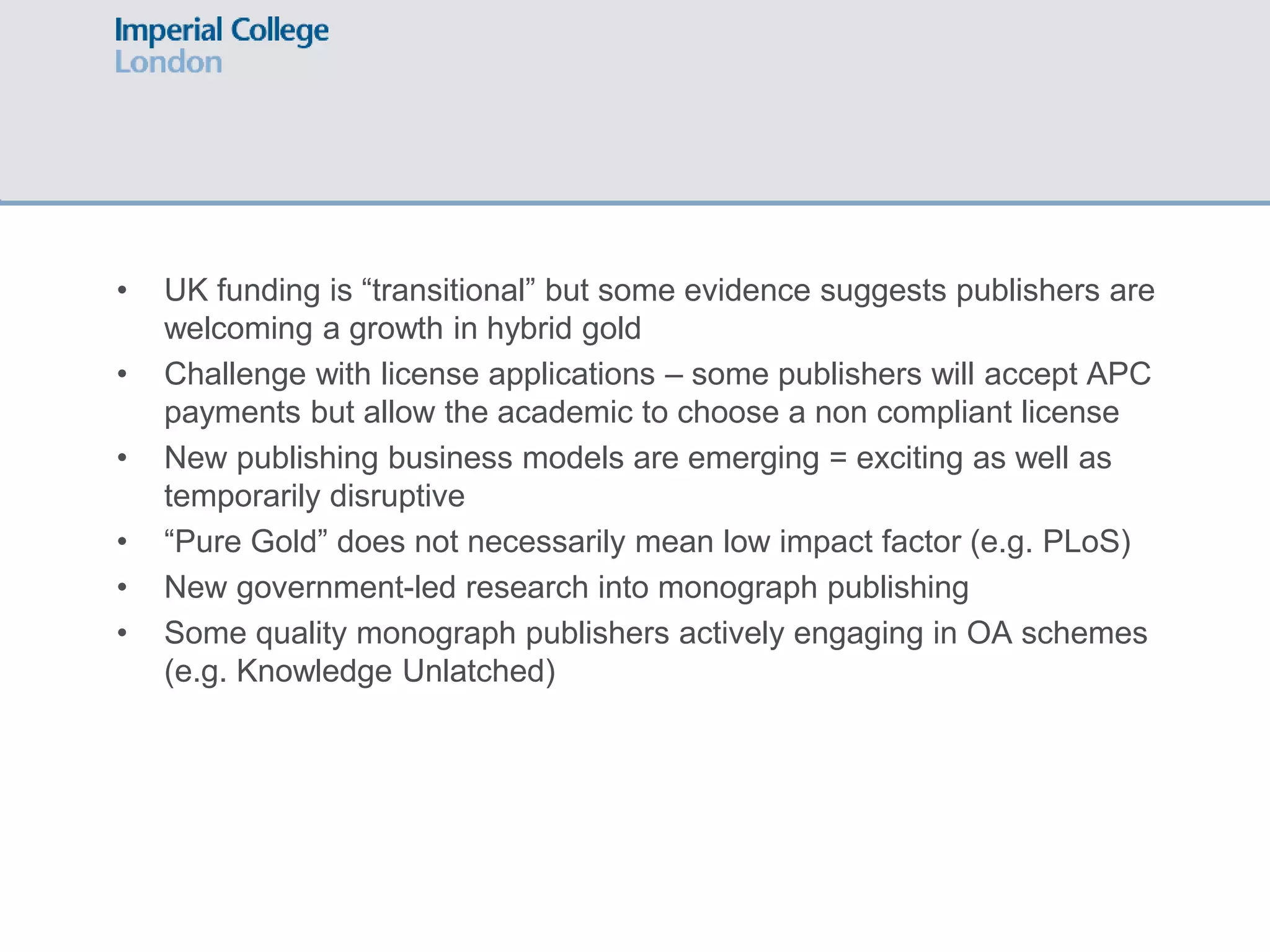 • UK funding is “transitional” but some evidence suggests publishers are
welcoming a growth in hybrid gold
• Challenge with license applications – some publishers will accept APC
payments but allow the academic to choose a non compliant license
• New publishing business models are emerging = exciting as well as
temporarily disruptive
• “Pure Gold” does not necessarily mean low impact factor (e.g. PLoS)
• New government-led research into monograph publishing
• Some quality monograph publishers actively engaging in OA schemes
(e.g. Knowledge Unlatched)
 