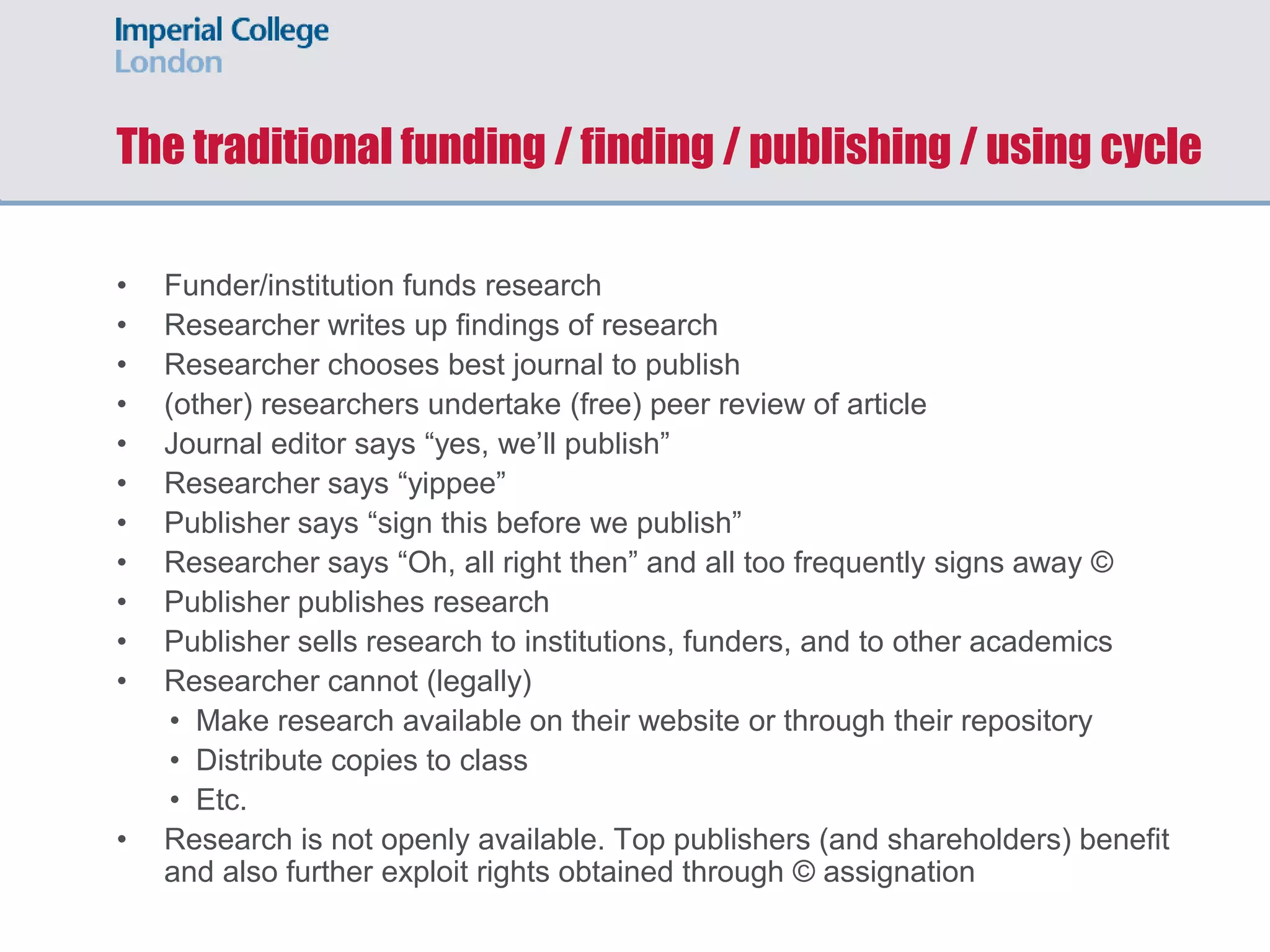 The traditional funding / finding / publishing / using cycle
• Funder/institution funds research
• Researcher writes up findings of research
• Researcher chooses best journal to publish
• (other) researchers undertake (free) peer review of article
• Journal editor says “yes, we’ll publish”
• Researcher says “yippee”
• Publisher says “sign this before we publish”
• Researcher says “Oh, all right then” and all too frequently signs away ©
• Publisher publishes research
• Publisher sells research to institutions, funders, and to other academics
• Researcher cannot (legally)
• Make research available on their website or through their repository
• Distribute copies to class
• Etc.
• Research is not openly available. Top publishers (and shareholders) benefit
and also further exploit rights obtained through © assignation
 