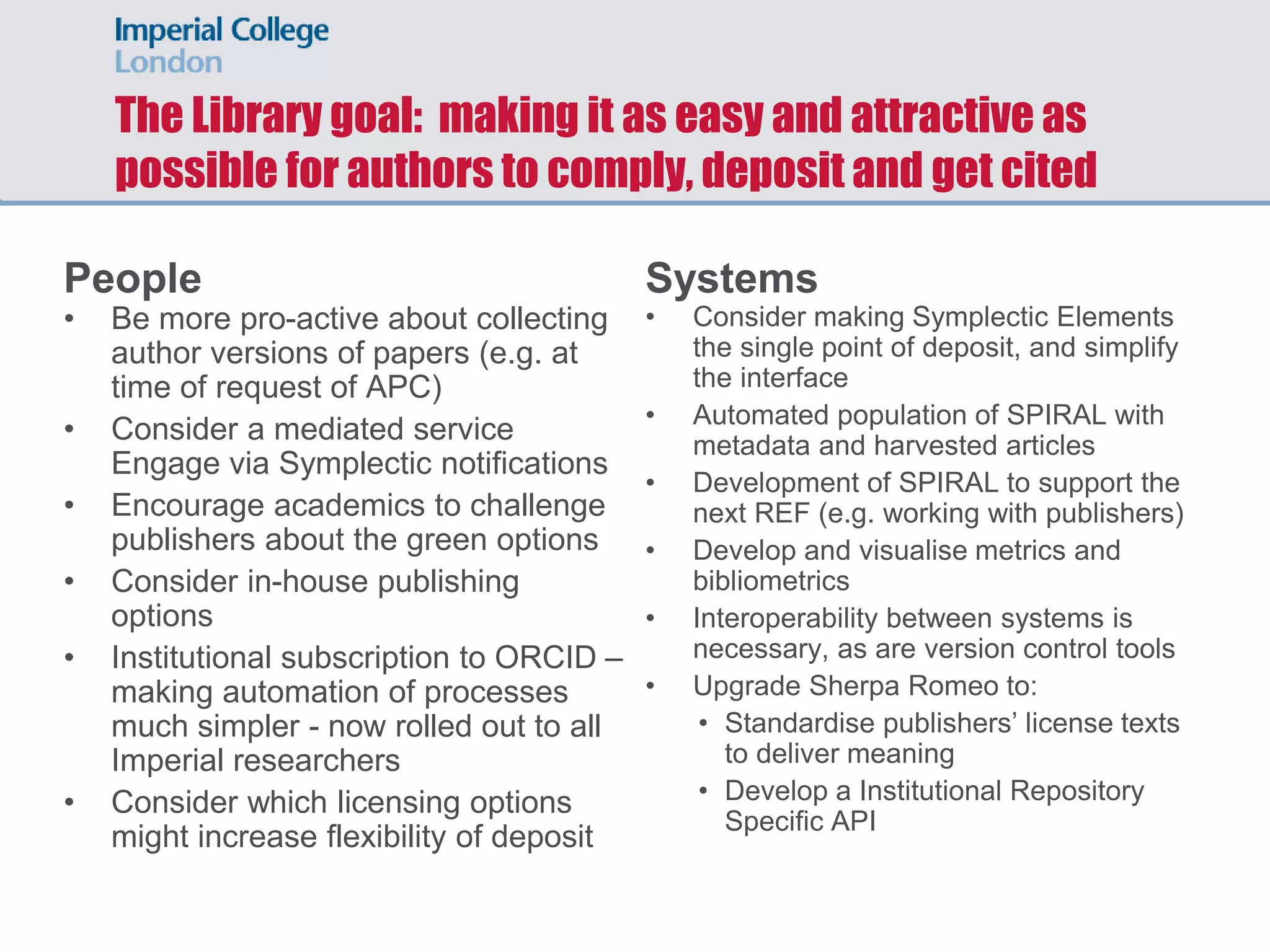 The Library goal: making it as easy and attractive as
possible for authors to comply, deposit and get cited
People
• Be more pro-active about collecting
author versions of papers (e.g. at
time of request of APC)
• Consider a mediated service
Engage via Symplectic notifications
• Encourage academics to challenge
publishers about the green options
• Consider in-house publishing
options
• Institutional subscription to ORCID –
making automation of processes
much simpler - now rolled out to all
Imperial researchers
• Consider which licensing options
might increase flexibility of deposit
Systems
• Consider making Symplectic Elements
the single point of deposit, and simplify
the interface
• Automated population of SPIRAL with
metadata and harvested articles
• Development of SPIRAL to support the
next REF (e.g. working with publishers)
• Develop and visualise metrics and
bibliometrics
• Interoperability between systems is
necessary, as are version control tools
• Upgrade Sherpa Romeo to:
• Standardise publishers’ license texts
to deliver meaning
• Develop a Institutional Repository
Specific API
 
