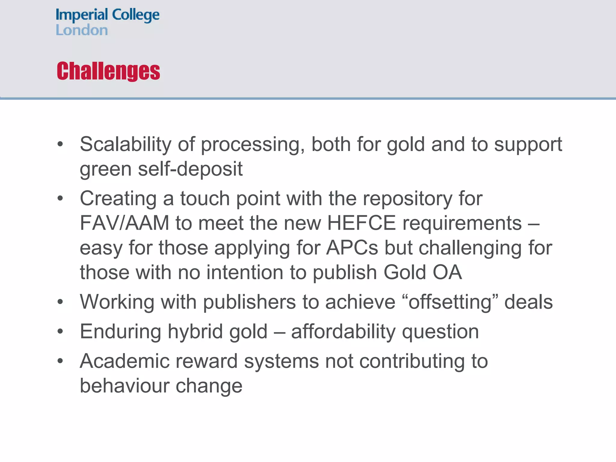 Challenges
• Scalability of processing, both for gold and to support
green self-deposit
• Creating a touch point with the repository for
FAV/AAM to meet the new HEFCE requirements –
easy for those applying for APCs but challenging for
those with no intention to publish Gold OA
• Working with publishers to achieve “offsetting” deals
• Enduring hybrid gold – affordability question
• Academic reward systems not contributing to
behaviour change
 