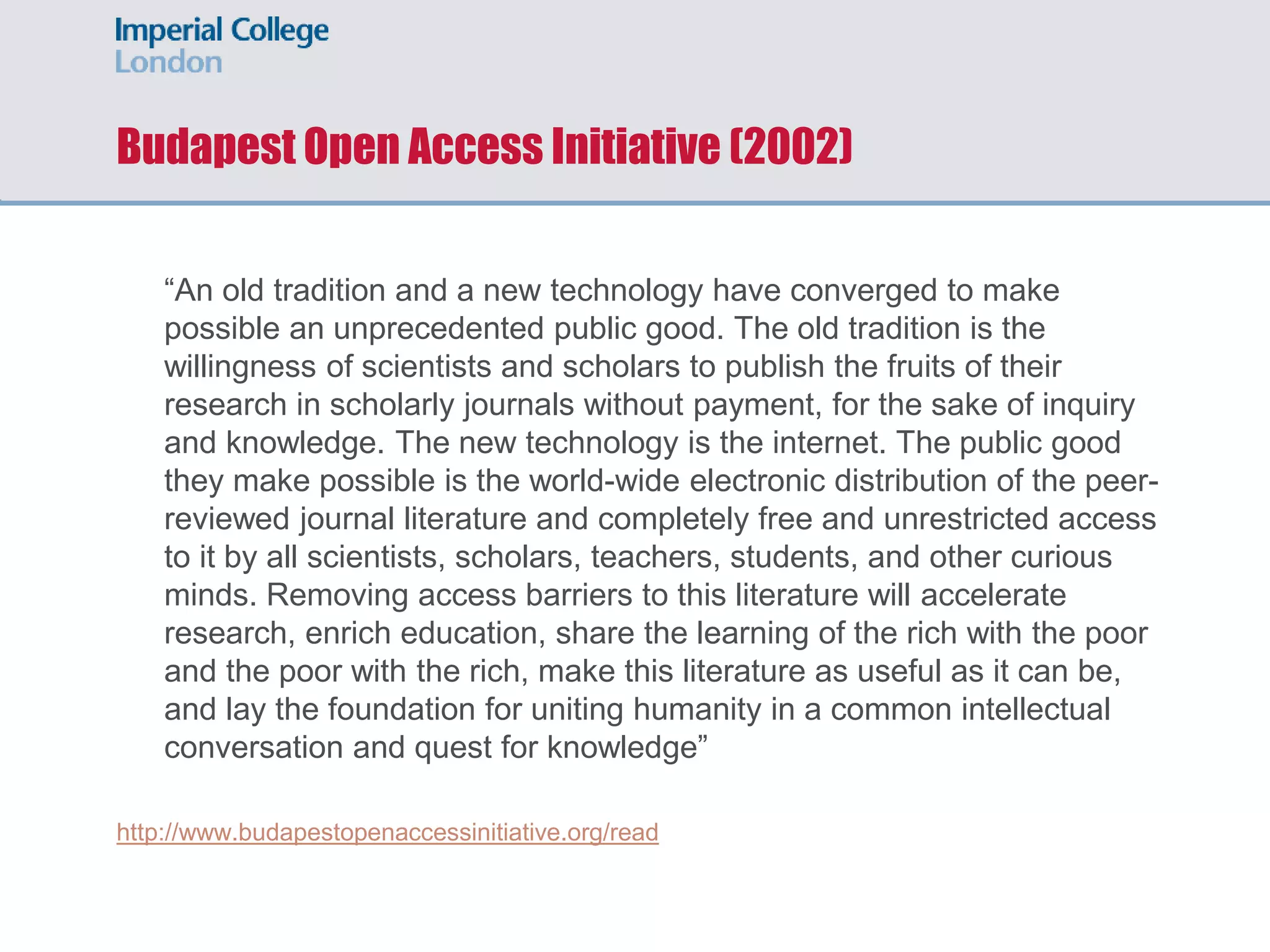 Budapest Open Access Initiative (2002)
“An old tradition and a new technology have converged to make
possible an unprecedented public good. The old tradition is the
willingness of scientists and scholars to publish the fruits of their
research in scholarly journals without payment, for the sake of inquiry
and knowledge. The new technology is the internet. The public good
they make possible is the world-wide electronic distribution of the peer-
reviewed journal literature and completely free and unrestricted access
to it by all scientists, scholars, teachers, students, and other curious
minds. Removing access barriers to this literature will accelerate
research, enrich education, share the learning of the rich with the poor
and the poor with the rich, make this literature as useful as it can be,
and lay the foundation for uniting humanity in a common intellectual
conversation and quest for knowledge”
http://www.budapestopenaccessinitiative.org/read
 