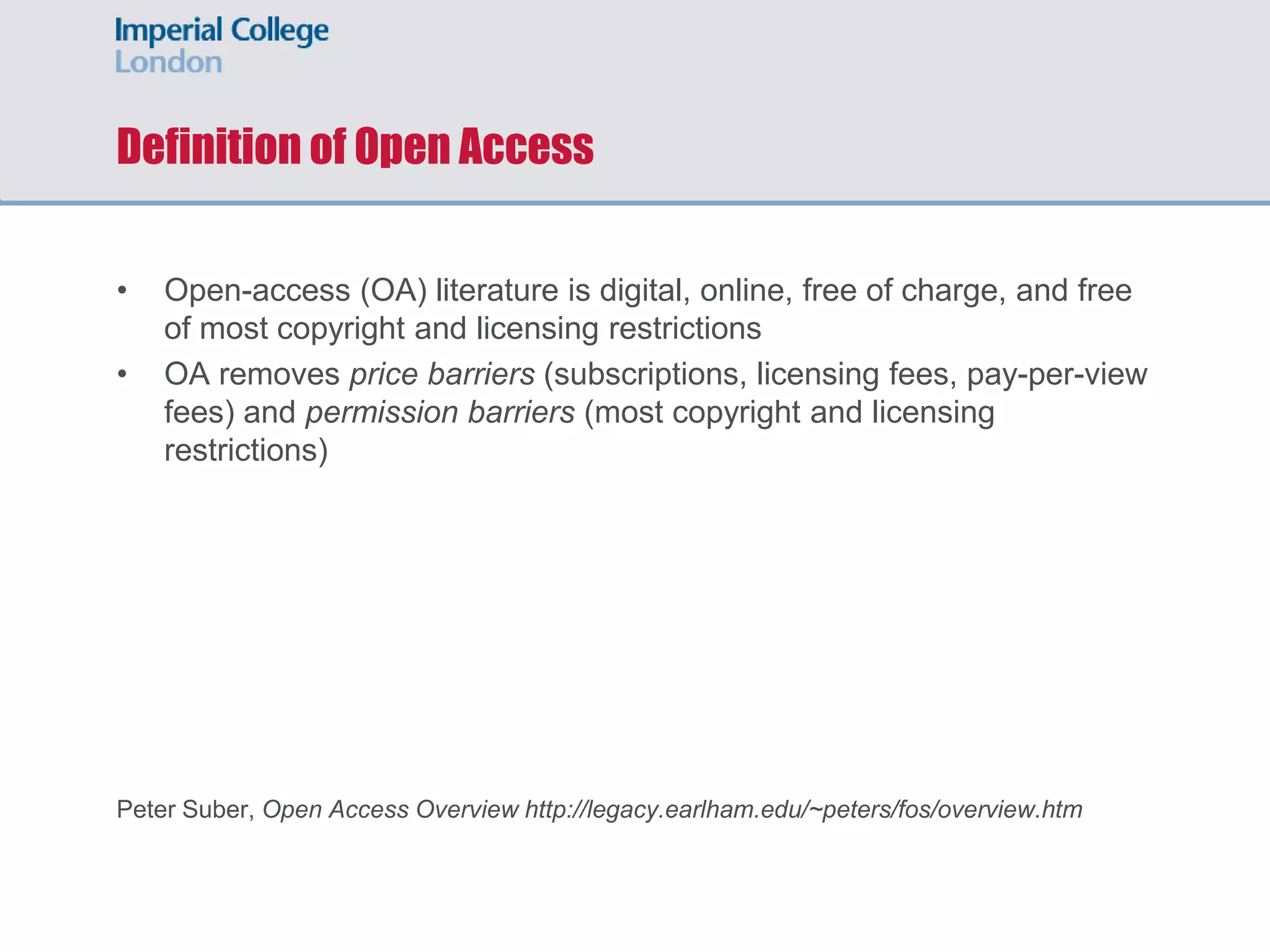 Definition of Open Access
• Open-access (OA) literature is digital, online, free of charge, and free
of most copyright and licensing restrictions
• OA removes price barriers (subscriptions, licensing fees, pay-per-view
fees) and permission barriers (most copyright and licensing
restrictions)
Peter Suber, Open Access Overview http://legacy.earlham.edu/~peters/fos/overview.htm
 