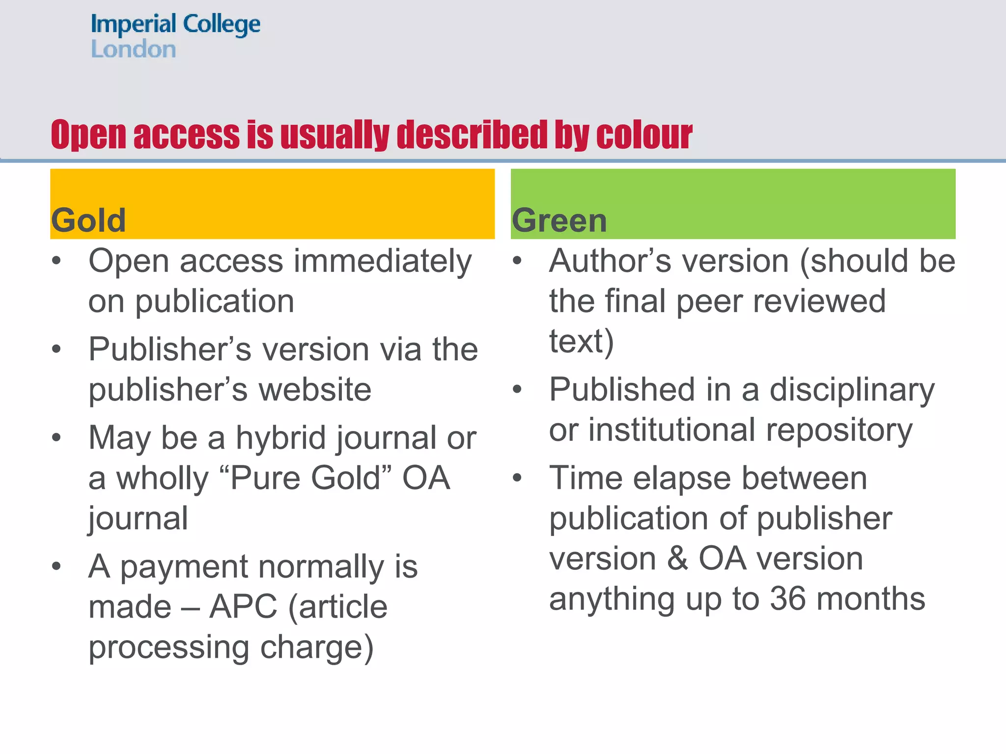 Open access is usually described by colour
Gold
• Open access immediately
on publication
• Publisher’s version via the
publisher’s website
• May be a hybrid journal or
a wholly “Pure Gold” OA
journal
• A payment normally is
made – APC (article
processing charge)
Green
• Author’s version (should be
the final peer reviewed
text)
• Published in a disciplinary
or institutional repository
• Time elapse between
publication of publisher
version & OA version
anything up to 36 months
 