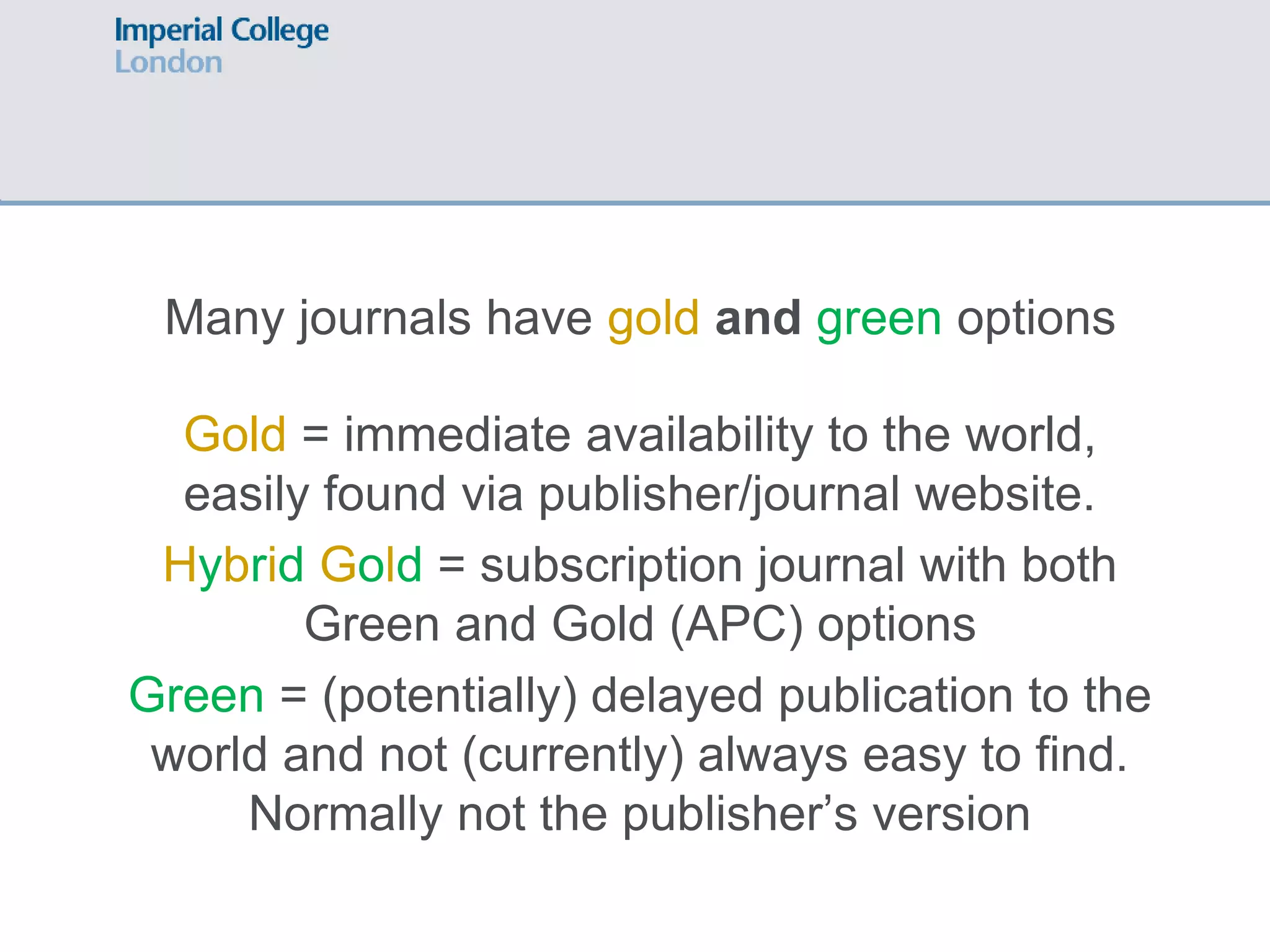 Many journals have gold and green options
Gold = immediate availability to the world,
easily found via publisher/journal website.
Hybrid Gold = subscription journal with both
Green and Gold (APC) options
Green = (potentially) delayed publication to the
world and not (currently) always easy to find.
Normally not the publisher’s version
 