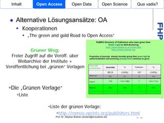 Inhalt        Open Access            Open Data                    Open Science   Quo vadis?



     Alternative Lösungsansätze: OA
           Kooperationen
            „The green and gold Road to Open Access“


             Grüner Weg:
   Freier Zugriff auf die Veröff. über Access
                                   Open
      Webarchive der Institute +
Veröffentlichung bei „grünen“ Verlagen



  Die „Grünen Verlage“
      Liste

                      Liste der grünen Verlage:
                           http://romeo.eprints.org/publishers.html
                        Prof. Dr. Stephan Büttner (student@st-buettner.de)
                                                                                   P. 10
 