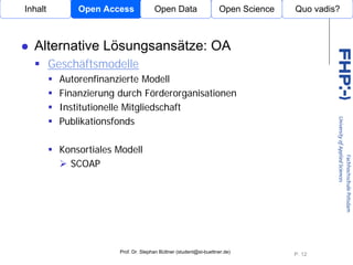 Inhalt         Open Access             Open Data                    Open Science   Quo vadis?



  Alternative Lösungsansätze: OA
         Geschäftsmodelle
           Autorenfinanzierte Modell
           Finanzierung durch Förderorganisationen
           Institutionelle Mitgliedschaft
           Publikationsfonds       Open Access


           Konsortiales Modell
             SCOAP




                        Prof. Dr. Stephan Büttner (student@st-buettner.de)
                                                                                   P. 12
 