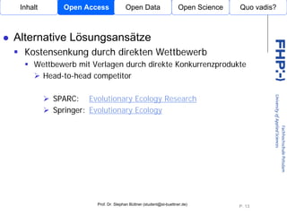 Inhalt     Open Access             Open Data                    Open Science   Quo vadis?



Alternative Lösungsansätze
  Kostensenkung durch direkten Wettbewerb
     Wettbewerb mit Verlagen durch direkte Konkurrenzprodukte
      Head-to-head competitor

          SPARC: Evolutionary Ecology Research
                              Open Access
          Springer: Evolutionary Ecology




                     Prof. Dr. Stephan Büttner (student@st-buettner.de)
                                                                                P. 13
 