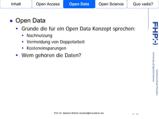 Inhalt         Open Access            Open Data                    Open Science   Quo vadis?



  Open Data
         Gründe die für ein Open Data Konzept sprechen:
           Nachnutzung
           Vermeidung von Doppelarbeit
           Kosteneinsparungen
         Wem gehören die Daten?
                          Open Access




                       Prof. Dr. Stephan Büttner (student@st-buettner.de)
                                                                                  P. 18
 