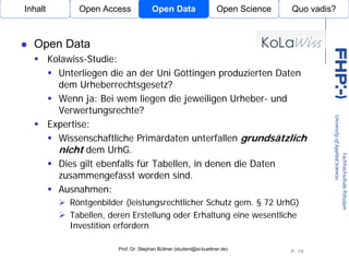 Inhalt         Open Access              Open Data                    Open Science   Quo vadis?



  Open Data
         Kolawiss-Studie:
           Unterliegen die an der Uni Göttingen produzierten Daten
           dem Urheberrechtsgesetz?
           Wenn ja: Bei wem liegen die jeweiligen Urheber- und
           Verwertungsrechte?
         Expertise:                Open Access

           Wissenschaftliche Primärdaten unterfallen grundsätzlich
           nicht dem UrhG.
           Dies gilt ebenfalls für Tabellen, in denen die Daten
           zusammengefasst worden sind.
           Ausnahmen:
             Röntgenbilder (leistungsrechtlicher Schutz gem. § 72 UrhG)
             Tabellen, deren Erstellung oder Erhaltung eine wesentliche
             Investition erfordern

                         Prof. Dr. Stephan Büttner (student@st-buettner.de)
                                                                                    P. 19
 