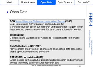 Inhalt       Open Access              Open Data                    Open Science   Quo vadis?



   Open Data

   DFG Vorschläge zur Sicherung guter wiss. Praxis (1998)
   u. a.: Empfehlung 7: Primärdaten als Grundlagen für
   Veröffentlichungen sollen auf haltbaren und gesicherten Trägern in der
   Institution, wo sie entstanden sind, für zehn Jahre aufbewahrt werden.
                                 Open Access
   OECD (2007)
   „Principles and Guidelines for Access to Research Data from Public
   Founding“

   DataNet Initiative (NSF 2007)
   “development of a system of science and engineering data collections
   that is open, extensible and evolvable.“

   ESF-/EUROHorc-Vision (2008)
   „Open access to the output of publicly funded research and permanent
   access to primary quality assured research data“
                       Prof. Dr. Stephan Büttner (student@st-buettner.de)
                                                                                  P. 20
 