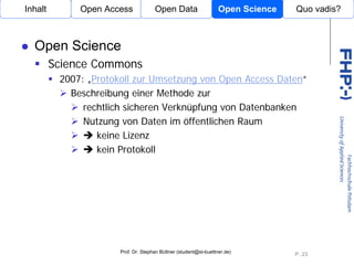 Inhalt        Open Access             Open Data                    Open Science   Quo vadis?



  Open Science
         Science Commons
          2007: „Protokoll zur Umsetzung von Open Access Daten“
            Beschreibung einer Methode zur
               rechtlich sicheren Verknüpfung von Datenbanken
               Nutzung von Daten im öffentlichen Raum
                                Open Access
                  keine Lizenz
                  kein Protokoll




                       Prof. Dr. Stephan Büttner (student@st-buettner.de)
                                                                                  P. 23
 