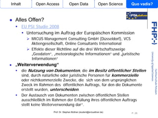 Inhalt         Open Access              Open Data                    Open Science   Quo vadis?



  Alles Offen?
         EU PSI Studie 2008
           Untersuchung im Auftrag der Europäischen Kommission
             MICUS Management Consulting GmbH (Düsseldorf), VCS
             Aktiengesellschaft, Online Consultants International
             Effekte dieser Richtline auf die drei Wirtschaftszweige
             „Geodaten“, „meteorologische Informationen“ und „juristische
                                   Open Access
             Informationen“
  „Weiterverwendung“
    die Nutzung von Dokumenten, die im Besitz öffentlicher Stellen
    sind, durch natürliche oder juristische Personen für kommerzielle
    oder nichtkommerzielle Zwecke, die sich von dem ursprünglichen
    Zweck im Rahmen des öffentlichen Auftrags, für den die Dokumente
    erstellt wurden, unterscheiden.
    Der Austausch von Dokumenten zwischen öffentlichen Stellen
    ausschließlich im Rahmen der Erfüllung ihres öffentlichen Auftrags
    stellt keine Weiterverwendung dar“.
                         Prof. Dr. Stephan Büttner (student@st-buettner.de)
                                                                                    P. 26
 