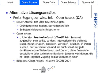 Inhalt         Open Access             Open Data                    Open Science   Quo vadis?



  Alternative Lösungsansätze
         Freier Zugang zur wiss. Inf. - Open Access (OA)
           Neuer Ansatz, der über OAI hinaus geht!
             Gründung einer neuen Journalgeneration
             Selbstarchivierung in Repositorien
           Open access          Open Access
             „..Literatur kostenfrei und öffentlich im Internet
             zugänglich sein sollte, so dass Interessierte die Volltexte
             lesen, herunterladen, kopieren, verteilen, drucken, in ihnen
             suchen, auf sie verweisen und sie auch sonst auf jede
             denkbare legale Weise benutzen können, ohne finanzielle,
             gesetzliche oder technische Barrieren jenseits von denen, die
             mit dem Internet-Zugang selbst verbunden sind“
           Budapest Open Access Initiative (BOAI) 2001


                        Prof. Dr. Stephan Büttner (student@st-buettner.de)         P. 8
                                                                                   P. 8
 