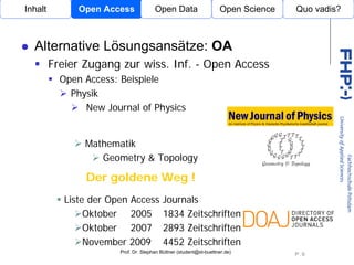 Inhalt         Open Access             Open Data                    Open Science   Quo vadis?



  Alternative Lösungsansätze: OA
         Freier Zugang zur wiss. Inf. - Open Access
           Open Access: Beispiele
             Physik
                New Journal of Physics
                                      Open Access

                Mathematik
                   Geometry & Topology

                Der goldene Weg !
            Liste der Open Access          Journals
                 Oktober 2005              1834 Zeitschriften
                 Oktober 2007              2893 Zeitschriften
                 November 2009             4452 Zeitschriften
                        Prof. Dr. Stephan Büttner (student@st-buettner.de)
                                                                                   P. 9
 