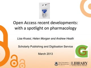 Open Access recent developments:
with a spotlight on pharmacology

  Lisa Kruesi, Helen Morgan and Andrew Heath

  Scholarly Publishing and Digitisation Service

                  March 2013
 