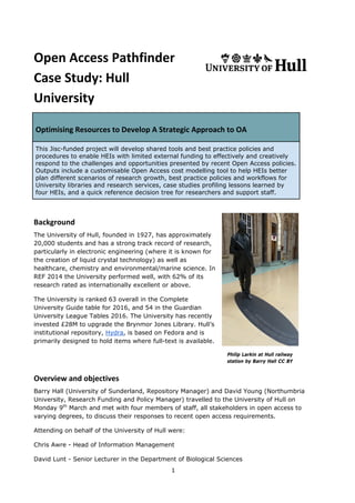 Open Access Pathfinder
Case Study: Hull
University
Optimising Resources to Develop A Strategic Approach to OA
This Jisc-funded project will develop shared tools and best practice policies and
procedures to enable HEIs with limited external funding to effectively and creatively
respond to the challenges and opportunities presented by recent Open Access policies.
Outputs include a customisable Open Access cost modelling tool to help HEIs better
plan different scenarios of research growth, best practice policies and workflows for
University libraries and research services, case studies profiling lessons learned by
four HEIs, and a quick reference decision tree for researchers and support staff.
Background
The University of Hull, founded in 1927, has approximately
20,000 students and has a strong track record of research,
particularly in electronic engineering (where it is known for
the creation of liquid crystal technology) as well as
healthcare, chemistry and environmental/marine science. In
REF 2014 the University performed well, with 62% of its
research rated as internationally excellent or above.
The University is ranked 63 overall in the Complete
University Guide table for 2016, and 54 in the Guardian
University League Tables 2016. The University has recently
invested £28M to upgrade the Brynmor Jones Library. Hull’s
institutional repository, Hydra, is based on Fedora and is
primarily designed to hold items where full-text is available.
Philip Larkin at Hull railway
station by Barry Hall CC BY
Overview and objectives
Barry Hall (University of Sunderland, Repository Manager) and David Young (Northumbria
University, Research Funding and Policy Manager) travelled to the University of Hull on
Monday 9th
March and met with four members of staff, all stakeholders in open access to
varying degrees, to discuss their responses to recent open access requirements.
Attending on behalf of the University of Hull were:
Chris Awre - Head of Information Management
David Lunt - Senior Lecturer in the Department of Biological Sciences
1
 