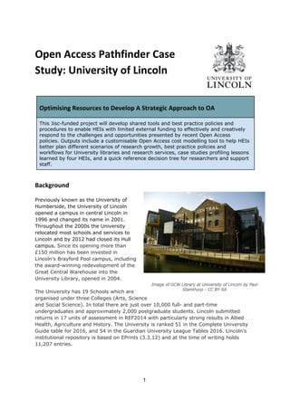 Open Access Pathfinder Case
Study: University of Lincoln
 
 
Optimising Resources to Develop A Strategic Approach to OA
This Jisc-funded project will develop shared tools and best practice policies and
procedures to enable HEIs with limited external funding to effectively and creatively
respond to the challenges and opportunities presented by recent Open Access
policies. Outputs include a customisable Open Access cost modelling tool to help HEIs
better plan different scenarios of research growth, best practice policies and
workflows for University libraries and research services, case studies profiling lessons
learned by four HEIs, and a quick reference decision tree for researchers and support
staff.
 
Background
Previously known as the University of
Humberside, the University of Lincoln
opened a campus in central Lincoln in
1996 and changed its name in 2001.
Throughout the 2000s the University
relocated most schools and services to
Lincoln and by 2012 had closed its Hull
campus. ​Since its opening more than
£150 million has been invested in
Lincoln’s Brayford Pool campus, including
the award-winning redevelopment of the
Great Central Warehouse into the
University Library, opened in 2004.
The University has 19 Schools which are
organised under three Colleges (Arts, Science
and Social Science). In total there are just over 10,000 full- and part-time
undergraduates and approximately 2,000 postgraduate students. Lincoln submitted
returns in 17 units of assessment in REF2014 with particularly strong results in Allied
Health, Agriculture and History. The University is ranked 51 in the Complete University
Guide table for 2016, and 54 in the Guardian University League Tables 2016. Lincoln’s
institutional repository is based on EPrints (3.3.12) and at the time of writing holds
11,207 entries.
1 
 