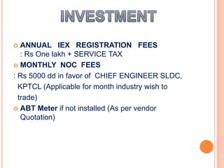  ANNUAL IEX REGISTRATION FEES
: Rs One lakh + SERVICE TAX
 MONTHLY NOC FEES
: Rs 5000 dd in favor of CHIEF ENGINEER SLDC,
KPTCL (Applicable for month industry wish to
trade)
 ABT Meter if not installed (As per vendor
Quotation)
 
