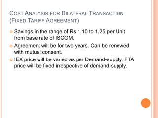 COST ANALYSIS FOR BILATERAL TRANSACTION
(FIXED TARIFF AGREEMENT)
 Savings in the range of Rs 1.10 to 1.25 per Unit
from base rate of ISCOM.
 Agreement will be for two years. Can be renewed
with mutual consent.
 IEX price will be varied as per Demand-supply. FTA
price will be fixed irrespective of demand-supply.
 