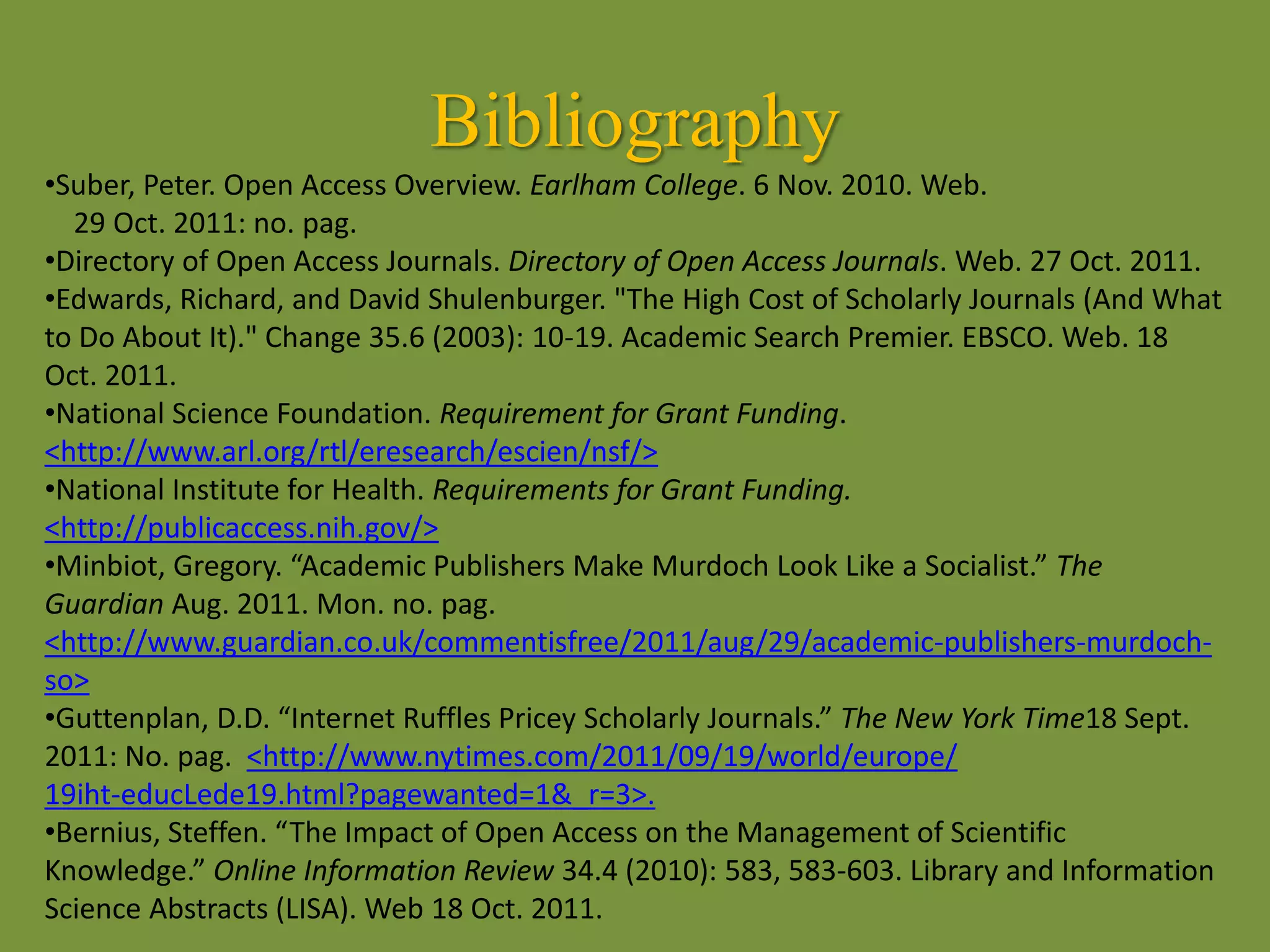Bibliography
•Suber, Peter. Open Access Overview. Earlham College. 6 Nov. 2010. Web.
29 Oct. 2011: no. pag.
•Directory of Open Access Journals. Directory of Open Access Journals. Web. 27 Oct. 2011.
•Edwards, Richard, and David Shulenburger. "The High Cost of Scholarly Journals (And What
to Do About It)." Change 35.6 (2003): 10-19. Academic Search Premier. EBSCO. Web. 18
Oct. 2011.
•National Science Foundation. Requirement for Grant Funding.
<http://www.arl.org/rtl/eresearch/escien/nsf/>
•National Institute for Health. Requirements for Grant Funding.
<http://publicaccess.nih.gov/>
•Minbiot, Gregory. “Academic Publishers Make Murdoch Look Like a Socialist.” The
Guardian Aug. 2011. Mon. no. pag.
<http://www.guardian.co.uk/commentisfree/2011/aug/29/academic-publishers-murdoch-
so>
•Guttenplan, D.D. “Internet Ruffles Pricey Scholarly Journals.” The New York Time18 Sept.
2011: No. pag. <http://www.nytimes.com/2011/09/19/world/europe/
19iht-educLede19.html?pagewanted=1&_r=3>.
•Bernius, Steffen. “The Impact of Open Access on the Management of Scientific
Knowledge.” Online Information Review 34.4 (2010): 583, 583-603. Library and Information
Science Abstracts (LISA). Web 18 Oct. 2011.
 