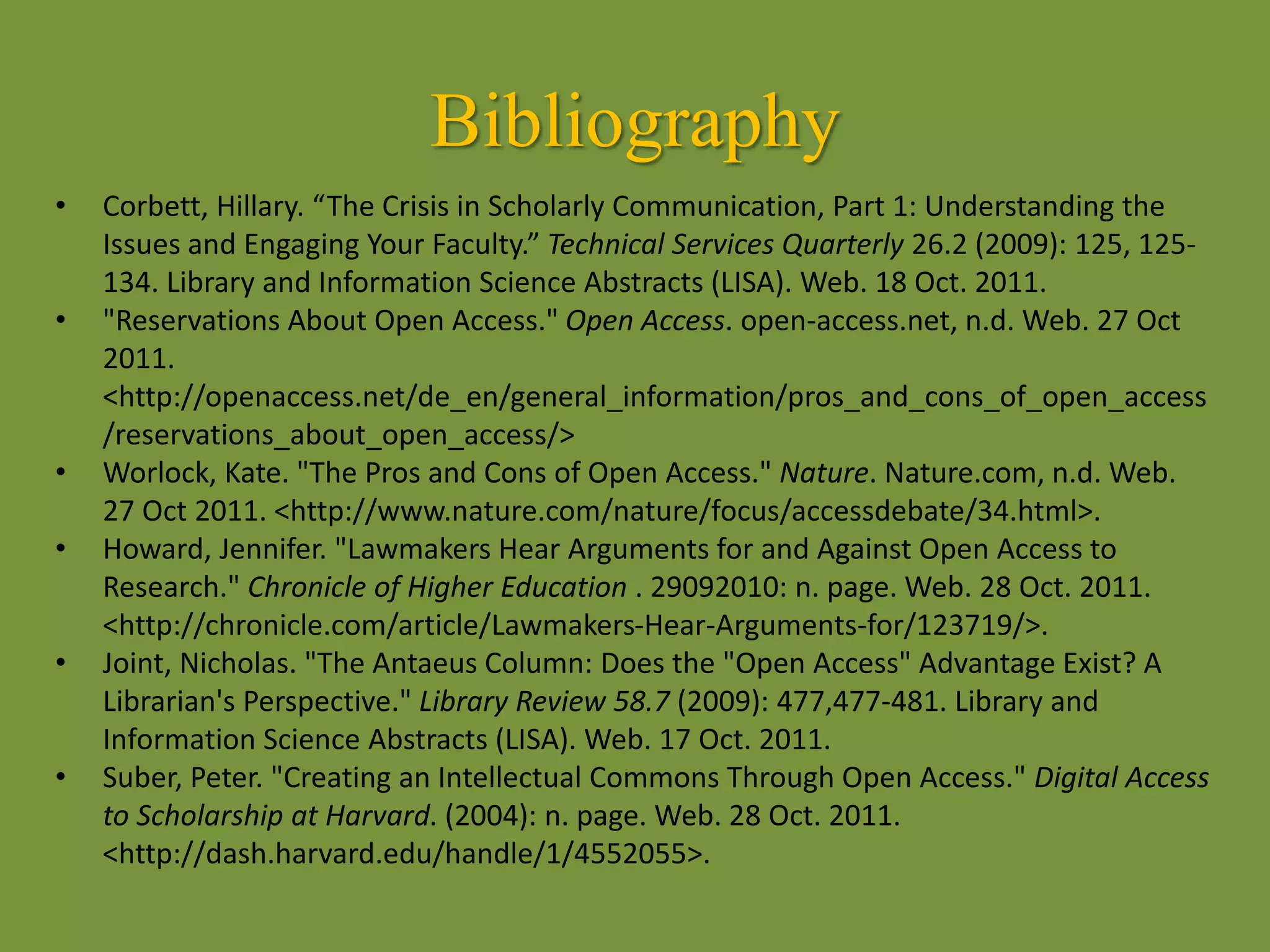 Bibliography
• Corbett, Hillary. “The Crisis in Scholarly Communication, Part 1: Understanding the
Issues and Engaging Your Faculty.” Technical Services Quarterly 26.2 (2009): 125, 125-
134. Library and Information Science Abstracts (LISA). Web. 18 Oct. 2011.
• "Reservations About Open Access." Open Access. open-access.net, n.d. Web. 27 Oct
2011.
<http://openaccess.net/de_en/general_information/pros_and_cons_of_open_access
/reservations_about_open_access/>
• Worlock, Kate. "The Pros and Cons of Open Access." Nature. Nature.com, n.d. Web.
27 Oct 2011. <http://www.nature.com/nature/focus/accessdebate/34.html>.
• Howard, Jennifer. "Lawmakers Hear Arguments for and Against Open Access to
Research." Chronicle of Higher Education . 29092010: n. page. Web. 28 Oct. 2011.
<http://chronicle.com/article/Lawmakers-Hear-Arguments-for/123719/>.
• Joint, Nicholas. "The Antaeus Column: Does the "Open Access" Advantage Exist? A
Librarian's Perspective." Library Review 58.7 (2009): 477,477-481. Library and
Information Science Abstracts (LISA). Web. 17 Oct. 2011.
• Suber, Peter. "Creating an Intellectual Commons Through Open Access." Digital Access
to Scholarship at Harvard. (2004): n. page. Web. 28 Oct. 2011.
<http://dash.harvard.edu/handle/1/4552055>.
 