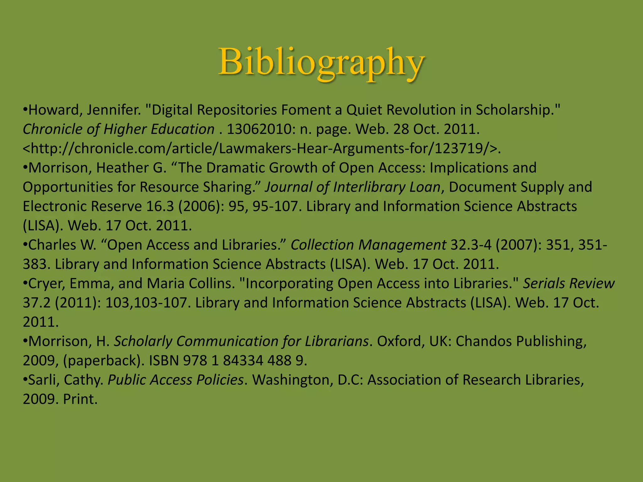 Bibliography
•Howard, Jennifer. "Digital Repositories Foment a Quiet Revolution in Scholarship."
Chronicle of Higher Education . 13062010: n. page. Web. 28 Oct. 2011.
<http://chronicle.com/article/Lawmakers-Hear-Arguments-for/123719/>.
•Morrison, Heather G. “The Dramatic Growth of Open Access: Implications and
Opportunities for Resource Sharing.” Journal of Interlibrary Loan, Document Supply and
Electronic Reserve 16.3 (2006): 95, 95-107. Library and Information Science Abstracts
(LISA). Web. 17 Oct. 2011.
•Charles W. “Open Access and Libraries.” Collection Management 32.3-4 (2007): 351, 351-
383. Library and Information Science Abstracts (LISA). Web. 17 Oct. 2011.
•Cryer, Emma, and Maria Collins. "Incorporating Open Access into Libraries." Serials Review
37.2 (2011): 103,103-107. Library and Information Science Abstracts (LISA). Web. 17 Oct.
2011.
•Morrison, H. Scholarly Communication for Librarians. Oxford, UK: Chandos Publishing,
2009, (paperback). ISBN 978 1 84334 488 9.
•Sarli, Cathy. Public Access Policies. Washington, D.C: Association of Research Libraries,
2009. Print.
 