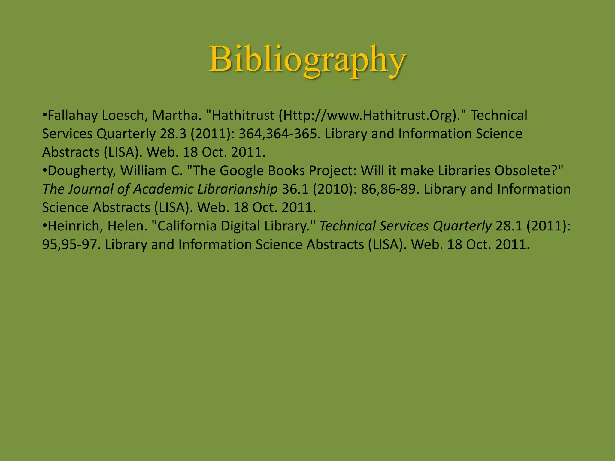 Bibliography
•Fallahay Loesch, Martha. "Hathitrust (Http://www.Hathitrust.Org)." Technical
Services Quarterly 28.3 (2011): 364,364-365. Library and Information Science
Abstracts (LISA). Web. 18 Oct. 2011.
•Dougherty, William C. "The Google Books Project: Will it make Libraries Obsolete?"
The Journal of Academic Librarianship 36.1 (2010): 86,86-89. Library and Information
Science Abstracts (LISA). Web. 18 Oct. 2011.
•Heinrich, Helen. "California Digital Library." Technical Services Quarterly 28.1 (2011):
95,95-97. Library and Information Science Abstracts (LISA). Web. 18 Oct. 2011.
 