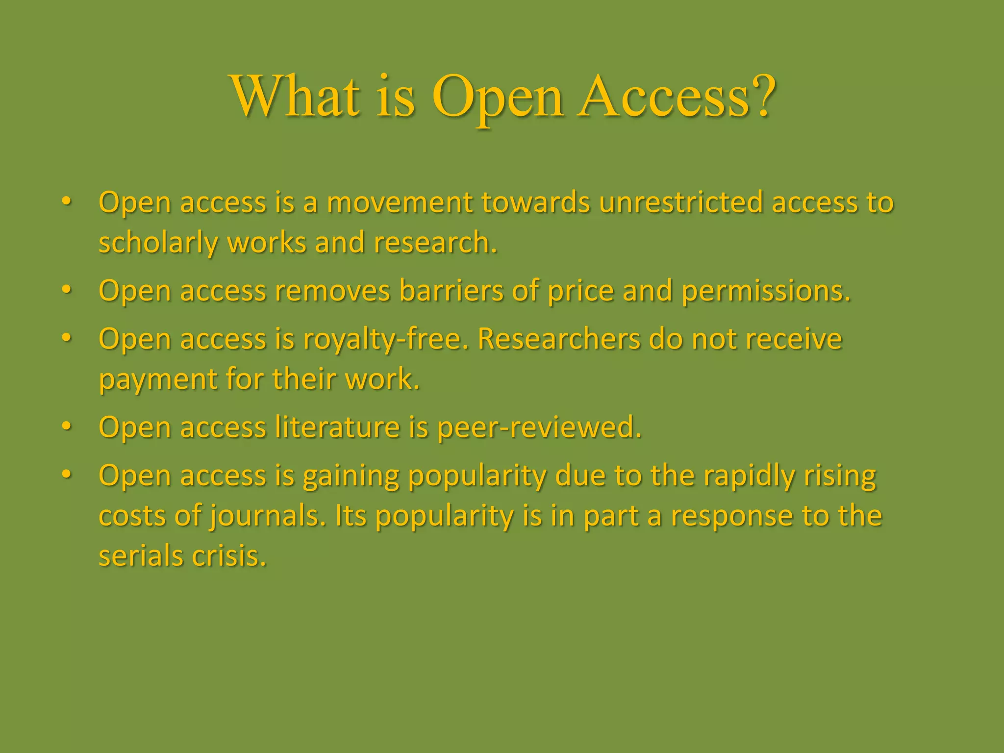 What is Open Access?
• Open access is a movement towards unrestricted access to
scholarly works and research.
• Open access removes barriers of price and permissions.
• Open access is royalty-free. Researchers do not receive
payment for their work.
• Open access literature is peer-reviewed.
• Open access is gaining popularity due to the rapidly rising
costs of journals. Its popularity is in part a response to the
serials crisis.
 
