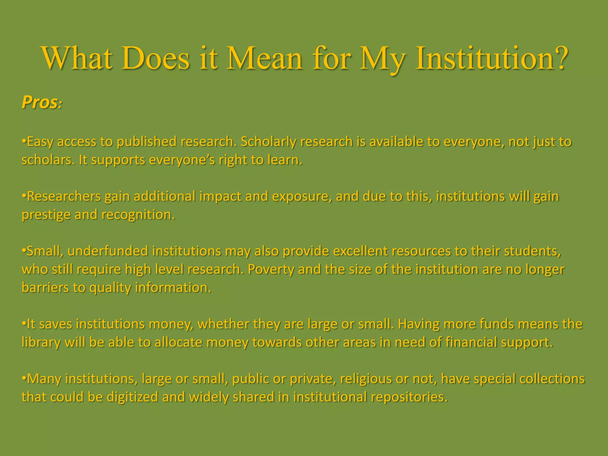 What Does it Mean for My Institution?
Pros:
•Easy access to published research. Scholarly research is available to everyone, not just to
scholars. It supports everyone’s right to learn.
•Researchers gain additional impact and exposure, and due to this, institutions will gain
prestige and recognition.
•Small, underfunded institutions may also provide excellent resources to their students,
who still require high level research. Poverty and the size of the institution are no longer
barriers to quality information.
•It saves institutions money, whether they are large or small. Having more funds means the
library will be able to allocate money towards other areas in need of financial support.
•Many institutions, large or small, public or private, religious or not, have special collections
that could be digitized and widely shared in institutional repositories.
 