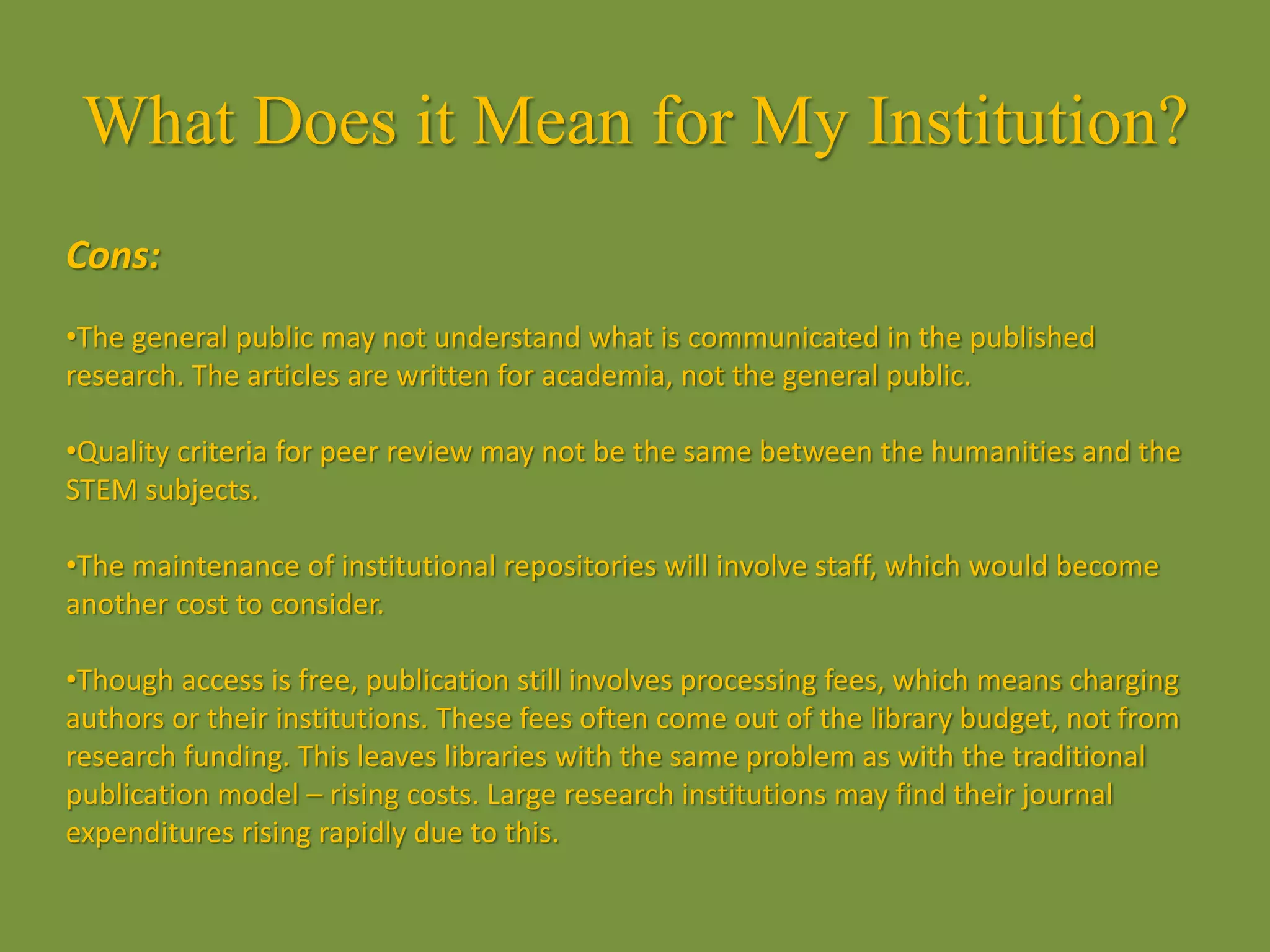 What Does it Mean for My Institution?
Cons:
•The general public may not understand what is communicated in the published
research. The articles are written for academia, not the general public.
•Quality criteria for peer review may not be the same between the humanities and the
STEM subjects.
•The maintenance of institutional repositories will involve staff, which would become
another cost to consider.
•Though access is free, publication still involves processing fees, which means charging
authors or their institutions. These fees often come out of the library budget, not from
research funding. This leaves libraries with the same problem as with the traditional
publication model – rising costs. Large research institutions may find their journal
expenditures rising rapidly due to this.
 